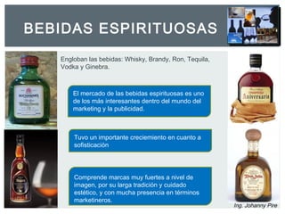 BEBIDAS ESPIRITUOSAS 
Ing. Johanny Pire 
Engloban las bebidas: Whisky, Brandy, Ron, Tequila, 
Vodka y Ginebra. 
El mercado de las bebidas espirituosas es uno 
de los más interesantes dentro del mundo del 
marketing y la publicidad. 
Tuvo un importante creciemiento en cuanto a 
sofisticación 
Comprende marcas muy fuertes a nivel de 
imagen, por su larga tradición y cuidado 
estético, y con mucha presencia en términos 
marketineros. 
 