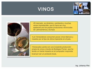 VINOS 
Ing. Johanny Pire 
•El mercado es dinámico, cambiante y muchas 
veces impredecible, que lo hace ser muy 
apetecido por los países productores vitivinícolas 
de Latinoamérica y Europa 
•Los Venezolanos consumen pocos vinos blancos y 
rosados por el tipo de clima imperante en el pais. 
•Venezuela cuenta con una incipiente producción 
propia de vinos a través de Bodegas Pomar, que ha 
tenido un fuerte impacto en el comprador mayorista 
local por ser un producto local. 
 