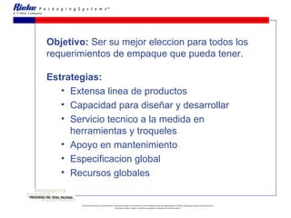 Objetivo:  Ser su mejor eleccion para todos los requerimientos de empaque que pueda tener.   Estrategias: Extensa linea de productos Capacidad para diseñar y desarrollar  Servicio tecnico a la medida en herramientas y troqueles Apoyo en mantenimiento Especificacion global Recursos globales 