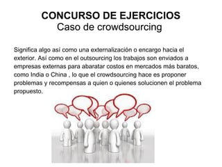 CONCURSO DE EJERCICIOS
           Caso de crowdsourcing

Significa algo así como una externalización o encargo hacia el
exterior. Así como en el outsourcing los trabajos son enviados a
empresas externas para abaratar costos en mercados más baratos,
como India o China , lo que el crowdsourcing hace es proponer
problemas y recompensas a quien o quienes solucionen el problema
propuesto.
 