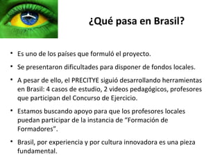 ¿Qué pasa en Brasil?


    Es uno de los países que formuló el proyecto.

    Se presentaron dificultades para disponer de fondos locales.

    A pesar de ello, el PRECITYE siguió desarrollando herramientas
    en Brasil: 4 casos de estudio, 2 videos pedagógicos, profesores
    que participan del Concurso de Ejercicio.

    Estamos buscando apoyo para que los profesores locales
    puedan participar de la instancia de “Formación de
    Formadores”.

    Brasil, por experiencia y por cultura innovadora es una pieza
    fundamental.
 
