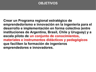 OBJETIVOS




Crear un Programa regional estratégico de
emprendedorismo e innovación en la ingeniería para el
desarrollo e implementación en forma colectiva (entre
instituciones de Argentina, Brasil, Chile y Uruguay) y a
escala piloto de un conjunto de conocimientos,
materiales e instrumentos didácticos y pedagógicos
que faciliten la formación de ingenieros
emprendedores e innovadores.
 