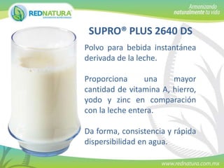 SUPRO® PLUS 2640 DS
Polvo para bebida instantánea
derivada de la leche.
Proporciona
una
mayor
cantidad de vitamina A, hierro,
yodo y zinc en comparación
con la leche entera.
Da forma, consistencia y rápida
dispersibilidad en agua.

 