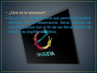 • ¿Que es la epiqueya? 
• Es un acto o hábito moral que permite al hombre 
eximirse de la observancia literal externa de 
una ley positiva con el fin de ser fiel al sentido de 
ella o a su espíritu auténtico. 
 