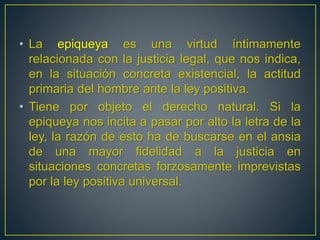 • La epiqueya es una virtud íntimamente 
relacionada con la justicia legal, que nos indica, 
en la situación concreta existencial, la actitud 
primaria del hombre ante la ley positiva. 
• Tiene por objeto el derecho natural. Si la 
epiqueya nos incita a pasar por alto la letra de la 
ley, la razón de esto ha de buscarse en el ansia 
de una mayor fidelidad a la justicia en 
situaciones concretas forzosamente imprevistas 
por la ley positiva universal. 
