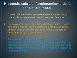 1. Cuando valoramos una acción realizada o por realizar, la 
conciencia moral puede actuar de maneras diferentes: 
2. Podemos sentir que lo que hemos hecho o vamos a hacer 
está bien o mal, sin saber exactamente por qué; podemos 
también analizar las consecuencias reales o posibles de 
nuestra acción y su conveniencia; 
3. Podemos recurrir a pensar en normas previamente 
aceptadas para enjuiciar la acción... A lo largo de la historia, 
distintas corrientes de pensamiento sobre la moral han dado 
mayor importancia a alguno de estos modos de actuación de 
la conciencia moral. 
 