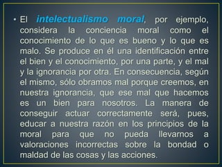 • El intelectualismo moral, por ejemplo, 
considera la conciencia moral como el 
conocimiento de lo que es bueno y lo que es 
malo. Se produce en él una identificación entre 
el bien y el conocimiento, por una parte, y el mal 
y la ignorancia por otra. En consecuencia, según 
el mismo, sólo obramos mal porque creemos, en 
nuestra ignorancia, que ese mal que hacemos 
es un bien para nosotros. La manera de 
conseguir actuar correctamente será, pues, 
educar a nuestra razón en los principios de la 
moral para que no pueda llevarnos a 
valoraciones incorrectas sobre la bondad o 
maldad de las cosas y las acciones. 
 