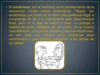 • El emotivismo, por el contrario, es el planteamiento de la 
conciencia moral como sentimiento. Según los 
emotivistas, por medio de la razón sólo podemos llegar a 
comprender lo útil o lo conveniente para determinados 
fines, pero no si algo es bueno o malo. La bondad o 
maldad de actos, palabras, etc. se siente, no se conoce 
racionalmente. Los juicios morales, para los emotivistas, 
no son más que medios para comunicar esos 
sentimientos y para intentar convencer a los demás de 
su validez. 
 