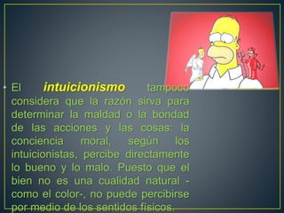 • El intuicionismo tampoco 
considera que la razón sirva para 
determinar la maldad o la bondad 
de las acciones y las cosas: la 
conciencia moral, según los 
intuicionistas, percibe directamente 
lo bueno y lo malo. Puesto que el 
bien no es una cualidad natural - 
como el color-, no puede percibirse 
por medio de los sentidos físicos. 
 