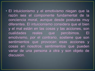 • El intuicionismo y el emotivismo niegan que la 
razón sea el componente fundamental de la 
conciencia moral, aunque desde posturas muy 
diferentes. El intuicionismo considera que el bien 
y el mal están en las cosas y las acciones, son 
cualidades reales que percibimos. El 
emotivismo, por el contrario, sostiene que son 
sentimientos que provocan esas acciones y 
cosas en nosotros; sentimientos que pueden 
variar de una persona a otra y son objeto de 
discusión. 
 