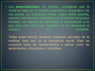 • Los prescriptivistas, en cambio, consideran que la 
moral se basa en el carácter prescriptivo (imperativo) de 
sus juicios. La conciencia moral, según estos autores, 
asiente o rechaza los mandatos que presentan los juicios 
morales. La manera de demostrar el asentimiento a lo 
que dice una norma es cumplirla, la de demostrar el 
rechazo, no cumplirla. 
Todas estas teorías destacan aspectos parciales de la 
realidad total que es la conciencia moral. Ésta se 
compone tanto de razonamientos y juicios como de 
sentimientos, intuiciones o mandatos. 
 
