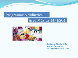 Programació didàctica
Àrea Música (4º ESO)
Benjamín Pividal Silla
Ana Mª Otero Cruz
Mª Eugenia Pascual Lillo
 