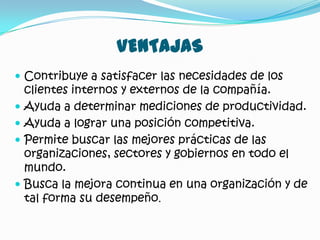 VENTAJAS
 Contribuye a satisfacer las necesidades de los
    clientes internos y externos de la compañía.
   Ayuda a determinar mediciones de productividad.
   Ayuda a lograr una posición competitiva.
   Permite buscar las mejores prácticas de las
    organizaciones, sectores y gobiernos en todo el
    mundo.
   Busca la mejora continua en una organización y de
    tal forma su desempeño.
 