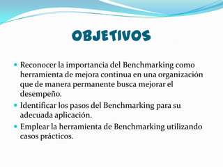 OBJETIVOS
 Reconocer la importancia del Benchmarking como
  herramienta de mejora continua en una organización
  que de manera permanente busca mejorar el
  desempeño.
 Identificar los pasos del Benchmarking para su
  adecuada aplicación.
 Emplear la herramienta de Benchmarking utilizando
  casos prácticos.
 