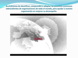 Es el proceso de identificar, comprender y adaptar las practicas y procesos
sobresalientes de organizaciones de todo el mundo, para ayudar a nuestra
                  organización en mejorar su desempeño.
 