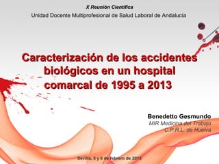 Sevilla, 5 y 6 de febrero de 2015
Caracterización de los accidentesCaracterización de los accidentes
biológicos en un hospitalbiológicos en un hospital
comarcal de 1995 a 2013comarcal de 1995 a 2013
X Reunión CientíficaX Reunión Científica
Unidad Docente Multiprofesional de Salud Laboral de Andalucía
Benedetto Gesmundo
MIR Medicina del Trabajo
C.P.R.L. de Huelva
 