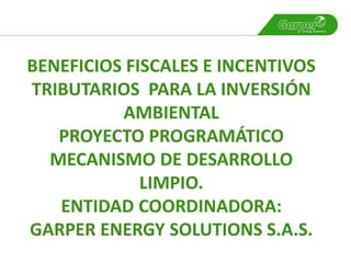 BENEFICIOS FISCALES E INCENTIVOS
TRIBUTARIOS PARA LA INVERSIÓN
          AMBIENTAL
   PROYECTO PROGRAMÁTICO
  MECANISMO DE DESARROLLO
             LIMPIO.
   ENTIDAD COORDINADORA:
GARPER ENERGY SOLUTIONS S.A.S.
 