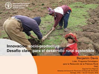 Benjamín Davis
Líder, Programa Estratégico
para la Reducción de la Pobreza Rural
FAO
Segundo Foro Regional
Sistemas de Innovación Rural para el Desarrollo Sostenible
Santiago, Chile - 19 al 21 Octubre, 2016
Innovación socio-productiva:
Desafío clave para el desarrollo rural sostenible
 