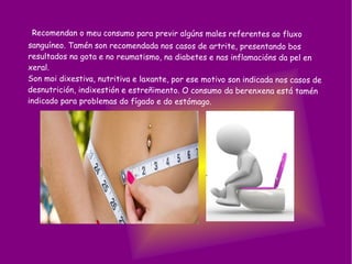 Recomendan o meu consumo para previr algúns males referentes ao fluxo
sanguíneo. Tamén son recomendada nos casos de artrite, presentando bos
resultados na gota e no reumatismo, na diabetes e nas inflamacións da pel en
xeral.
Son moi dixestiva, nutritiva e laxante, por ese motivo son indicada nos casos de
desnutrición, indixestión e estreñimento. O consumo da berenxena está tamén
indicado para problemas do fígado e do estómago.
 