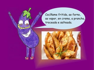 Cocíñame fritida, ao forno,
ao vapor, en crema, a prancha,
troceada e salteada.
 