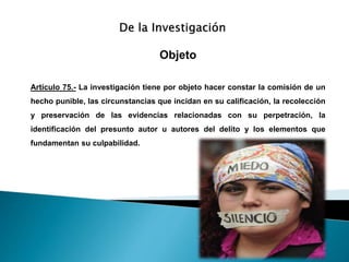 Objeto
Artículo 75.- La investigación tiene por objeto hacer constar la comisión de un
hecho punible, las circunstancias que incidan en su calificación, la recolección
y preservación de las evidencias relacionadas con su perpetración, la
identificación del presunto autor u autores del delito y los elementos que
fundamentan su culpabilidad.
 