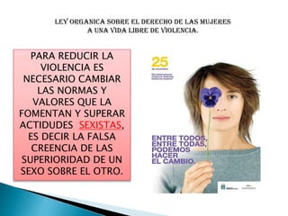 PARA REDUCIR LA
VIOLENCIA ES
NECESARIO CAMBIAR
LAS NORMAS Y
VALORES QUE LA
FOMENTAN Y SUPERAR
ACTIDUDES SEXISTAS,
ES DECIR LA FALSA
CREENCIA DE LAS
SUPERIORIDAD DE UN
SEXO SOBRE EL OTRO.
LEY ORGANICA SOBRE EL DERECHO DE LAS MUJERES
A UNA VIDA LIBRE DE VIOLENCIA.
 