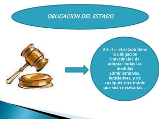 OBLIGACION DEL ESTADO
Art. 5.- el estado tiene
la obligación
indeclinable de
adoptar todas las
medidas
administrativas,
legislativas, y de
cualquier otra índole
que sean necesarias…
Ariluz Pérez
 