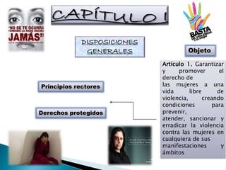 DISPOSICIONES
GENERALES Objeto
Principios rectores
Derechos protegidos
Artículo 1. Garantizar
y promover el
derecho de
las mujeres a una
vida libre de
violencia, creando
condiciones para
prevenir,
atender, sancionar y
erradicar la violencia
contra las mujeres en
cualquiera de sus
manifestaciones y
ámbitos
 