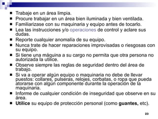 Trabaje en un área limpia.  Procure trabajar en un área bien iluminada y bien ventilada.  Familiarizase con su maquinaria y equipo antes de tocarlo. Lea las instrucciones y/o  operaciones  de control y aclare sus dudas.  Reporte cualquier anomalía de su equipo.  Nunca trate de hacer reparaciones improvisadas o riesgosas con su equipo.  Si tiene una máquina a su cargo no permita que otra persona no autorizada la utilice.  Observe siempre las reglas de seguridad dentro del área de trabajo.  Si va a operar algún equipo o maquinaria no debe de llevar puestos: collares, pulseras, relojes, corbatas, o ropa que pueda atorarse con algún componente durante la operación de la maquinaria.  Informe de cualquier condición de inseguridad que observe en su área.  Utilice  su equipo de protección personal (como  guantes,  etc).   