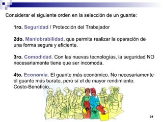 Considerar el siguiente orden en la selección de un guante: 1ro.   Seguridad  / Protección del Trabajador  2do.   Maniobrabilidad , que permita realizar la operación de una forma segura y eficiente.  3ro.   Comodidad.  Con las nuevas tecnologías, la seguridad NO necesariamente tiene que ser incomoda.  4to.   Economía.  El guante más económico. No necesariamente el guante más barato, pero sí el de mayor rendimiento.  Costo-Beneficio.  