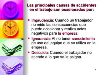 Las principales causas de accidentes en el trabajo son ocasionados por: Imprudencia:  Cuando un trabajador no mide las consecuencias que puede ocasionar y realiza actos negativos para  la empresa .  Ignorancia:  Al no tener  conocimiento  de uso del equipo que se utiliza en la empresa.  Descuido:  Cuando el trabajador no atiende a lo que se le asigna.  