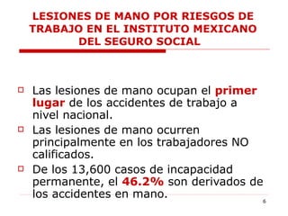 LESIONES DE MANO POR RIESGOS DE TRABAJO EN EL INSTITUTO MEXICANO DEL SEGURO SOCIAL  Las lesiones de mano ocupan el  primer lugar  de los accidentes de trabajo a nivel nacional.  Las lesiones de mano ocurren principalmente en los trabajadores NO calificados.  De los 13,600 casos de incapacidad permanente, el  46.2%  son derivados de los accidentes en mano.  