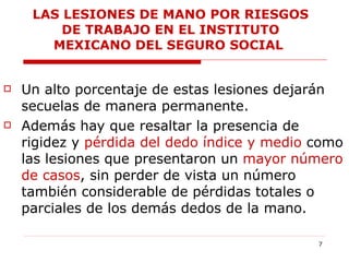 Un alto porcentaje de estas lesiones dejarán secuelas de manera permanente. Además hay que resaltar la presencia de rigidez y  pérdida del dedo índice y medio  como las lesiones que presentaron un  mayor número de casos , sin perder de vista un número también considerable de pérdidas totales o parciales de los demás dedos de la mano.  LAS LESIONES DE MANO POR RIESGOS DE TRABAJO EN EL INSTITUTO MEXICANO DEL SEGURO SOCIAL  