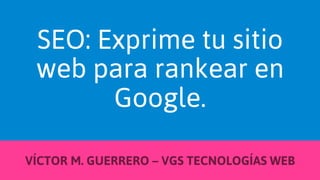 SEO: Exprime tu sitio
web para rankear en
Google.
VÍCTOR M. GUERRERO – VGS TECNOLOGÍAS WEB

 