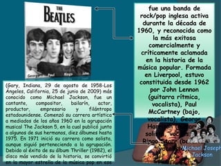 fue una banda de
rock/pop inglesa activa
durante la década de
1960, y reconocida como
la más exitosa
comercialmente y
críticamente aclamada
en la historia de la
música popular. Formada
en Liverpool, estuvo
constituida desde 1962
por John Lennon
(guitarra rítmica,
vocalista), Paul
McCartney (bajo,
vocalista), George
Harrison (guitarra
solista, vocalista) y
Ringo Starr (batería,
vocalista).
(Gary, Indiana, 29 de agosto de 1958-Los
Ángeles, California, 25 de junio de 2009) más
conocido como Michael Jackson, fue un
cantante, compositor, bailarín, actor,
productor, empresario y filántropo
estadounidense. Comenzó su carrera artística
a mediados de los años 1960 en la agrupación
musical The Jackson 5, en la cual publicó junto
a algunos de sus hermanos, diez álbumes hasta
1975. En 1971 inició su carrera como solista,
aunque siguió perteneciendo a la agrupación.
Debido al éxito de su álbum Thriller (1982), el
disco más vendido de la historia, se convirtió
en la mayor estrella de la música pop en ese
 
