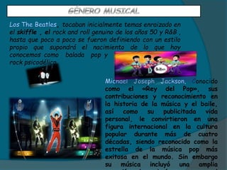 , tocaban inicialmente temas enraizado en
el skiffle , el rock and roll genuino de los años 50 y R&B ,
hasta que poco a poco se fueron definiendo con un estilo
propio que supondrá el nacimiento de lo que hoy
conocemos como balada pop y evolucionaron hacia el
rock psicodélico.
onocido
como el «Rey del Pop», sus
contribuciones y reconocimiento en
la historia de la música y el baile,
así como su publicitada vida
personal, le convirtieron en una
figura internacional en la cultura
popular durante más de cuatro
décadas, siendo reconocido como la
estrella de la música pop más
exitosa en el mundo. Sin embargo
su música incluyó una amplia
 