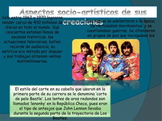 Solo entre 1962 y 1970 lograron
vender cerca de 400 millones de
discos en todo el mundo. Sus
conciertos estaban llenos de
escenas histéricas, las
actuaciones televisivas, batían
records de audiencia, su
estética era imitada por doquier
y sus trabajos obtenían ventas
multimillonarias.
El estilo del corte en su cabello que usaron en la
primera parte de su carrera se le denomina ‘corte
de pelo Beatle’. Los lentes de aros redondos son
llamados ‘lenonky’ en la República Checa, pues eran
el tipo de anteojos que John Lennon llevaba
durante la segunda parte de la trayectoria de Los
Beatles.
Sus temas se adelantaron a la época.
Se rechazaban movimientos y se
cuestionaban guerras. Se afianzaron
en grupos de paz que increpaban los
asuntos políticos.
 