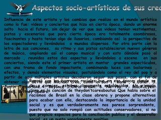 Rompió con las barreras raciales que en esa época, donde se
dio a conocer, estaban claramente establecidas, Un ejemplo
claro es la canción de theydon’tcareaboutus Que habla sobre el
racismos de Brasil en la clase obrera y propone alternativas
para acabar con ella, destacando la importancia de la unidad
social y es que verdaderamente nos parece sorprendente,
puesto que no solo rompió con actitudes conservadores, si no
que propicio espacios para la conciliación publica y el desarrollo
Influencia de este artista y los cambios que realizo en el mundo artístico
como lo fue: videos y conciertos que hizo en cierta época, dando un enorme
salto hacia el futuro, sin dejar de ver que sus videos tenían vestimentas,
pistas y escenarios que para cierta época era totalmente asombrosos,
fascinantes y hasta tenían algo de ilusorios, cambiando así la perspectiva de
los espectadores y llevándolos a mundos dispersos. Por otra parte con la
letra de sus canciones, su ritmo y sus pistas establecieron nuevos géneros
de música, ampliando así el campo musical y con esto dándole paso al
mercado , reunidos estos dos aspectos y llevándolos a escena en sus
conciertos, siendo este el primer artista en montar grandes espectáculos,
con una trama de fondo impactante, combinando luces con bailarines ,
efectos, y demás elementos visuales, postulándolo como el rey del pop y a
partir de aquí múltiples artistas decidieron seguir sus pasos, con el fin de
obtener algo de lo que Michael creo, como lo son 1. Kane , 2.Usher. 3.
Justin Timberlake.4. Beyoncé 5.Chris Brown. 6. Ne-You. 7. Black Eyed-
Peas8. Britney Spears.
 