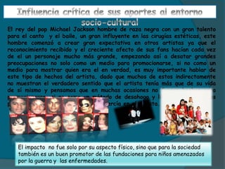 El rey del pop Michael Jackson hombre de raza negra con un gran talento
para el canto y el baile, un gran influyente en las cirugías estéticas, este
hombre comenzó a crear gran expectativa en otros artistas ya que el
reconocimiento recibido y el creciente afecto de sus fans hacían cada vez
de el un personaje mucho más grande, empezando así a desatar grandes
preocupaciones no solo como un medio para promocionarse, si no como un
medio para mostrar quien era el en verdad, es muy importante hablar de
este tipo de hechos del artista, dado que muchos de estos indirectamente
no muestran el verdadero sentido que el artista tenía más que de su vida
de sí mismo y pensamos que en muchas ocasiones no fueron hechos para
promocionarse, si no como un método de desahogo y liberación de algunas
presiones sociales que la sociedad ejercía en el artista.
El impacto no fue solo por su aspecto físico, sino que para la sociedad
también es un buen promotor de las fundaciones para niños amenazados
por la guerra y las enfermedades.
 