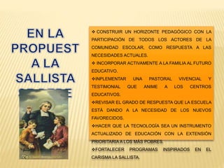  CONSTRUIR UN HORIZONTE PEDAGÓGICO CON LA
PARTICIPACIÓN DE TODOS LOS ACTORES DE LA
COMUNIDAD ESCOLAR, COMO RESPUESTA A LAS
NECESIDADES ACTUALES.
 INCORPORAR ACTIVAMENTE A LA FAMILIA AL FUTURO
EDUCATIVO.
INPLEMENTAR UNA PASTORAL VIVENCIAL Y
TESTIMONIAL QUE ANIME A LOS CENTROS
EDUCATIVOS.
REVISAR EL GRADO DE RESPUESTA QUE LA ESCUELA
ESTÁ DANDO A LA NECESIDAD DE LOS NUEVOS
FAVORECIDOS.
HACER QUE LA TECNOLOGÍA SEA UN INSTRUMENTO
ACTUALIZADO DE EDUCACIÓN CON LA EXTENSIÓN
PRIORITARIA A LOS MÁS POBRES.
FORTALECER PROGRAMAS INSPIRADOS EN EL
CARISMA LA SALLISTA.
 