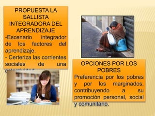 OPCIONES POR LOS
POBRES
Preferencia por los pobres
y por los marginados,
contribuyendo a su
promoción personal, social
y comunitario.
PROPUESTA LA
SALLISTA
INTEGRADORA DEL
APRENDIZAJE
-Escenario integrador
de los factores del
aprendizaje.
- Certeriza las corrientes
sociales de una
colectividad.
 