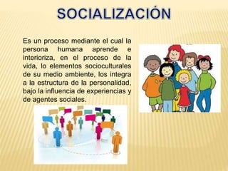Es un proceso mediante el cual la
persona humana aprende e
interioriza, en el proceso de la
vida, lo elementos socioculturales
de su medio ambiente, los integra
a la estructura de la personalidad,
bajo la influencia de experiencias y
de agentes sociales.
 