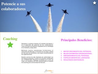 Apoyamos a nuestros clientes en la gestión del talento y
en el desarrollo del potencial de sus colaboradores,
como principal herramienta competitiva de su estrategia
en el mediano y largo plazo.
!
Mediante nuestra metodología fortalecemos el
desarrollo del liderazgo, en función de una mejor calidad
de vida para las personas y una mayor productividad en
las organizaciones.
!
Nuestro servicio ha sido diseñado de conformidad con
las mejores prácticas y cuenta con Coaches certificados
por el INCAE-SUN, Programa acreditado por la ICF, así
como con miembros del ICPA, perteneciente al Instituto
de Coaching de la Universidad de Harvard.
1. MAYOR CRECIMIENTO DEL POTENCIAL
2. MEJOR DESEMPEÑO ORGANIZACIONAL
3. EMPODERAMIENTO DEL PERSONAL
4. FORTALECIMIENTO DEL LIDERAZGO
5. RESULTADOS SOSTENIBLES
Coaching
Potencie a sus
colaboradores
Principales Beneﬁcios:
 