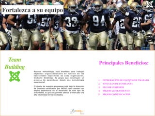Nuestra metodología está diseñada para trabajar
objetivos organizacionales en función de las
necesidades específicas de cada organización,
mediante dinámicas de grupo que construyen un
proceso de aprendizaje desde una metodología
experiencial.
!
El diseño de nuestros programas está bajo la dirección
de Coaches certificados por INCAE, que cuentan con
amplia experiencia en el desarrollo de este tipo de
actividades, lo que nos permite ofrecer al mercado una
alta efectividad en los resultados.
Team	

Building
1.	

 INTEGRACIÓN DE EQUIPOS DE TRABAJO	

2.	

 VÍNCULOS DE CONFIANZA	

3.	

 MAYOR COHESIÓN	

4.	

 MEJOR ALINEAMIENTO	

5.	

 MEJOR COMUNICACIÓN
Fortalezca a su equipo
Principales Beneﬁcios:
 