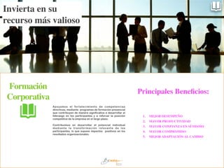 Apoyamos el fortalecimiento de competencias
directivas, mediante programas de formación presencial
que contribuyen de manera significativa a desarrollar el
liderazgo en los participantes y a reforzar la posición
competitiva de la empresa en el largo plazo.
!
Contribuimos en desarrollar el potencial individual
mediante la transformación relevante de los
participantes, lo que supone impactos positivos en los
resultados organizacionales.
Formación
Corporativa
1.	

 MEJOR DESEMPEÑO	

2.	

 MAYOR PRODUCTIVIDAD	

3.	

 MAYOR CONFIANZA EN SÍ MISMO	

4.	

 MAYOR COMPROMISO	

5.	

 MEJOR ADAPTACIÓN AL CAMBIO
Invierta en su
recurso más valioso
Principales Beneﬁcios:
 