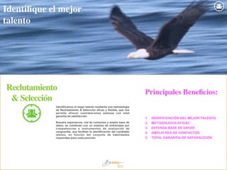 Reclutamiento
& Selección
Identificamos el mejor talento mediante una metodología
de Reclutamiento & Selección eficaz y flexible, que nos
permite ofrecer contrataciones exitosas con total
garantía de satisfacción.
!
Nuestra experiencia, red de contactos y amplia base de
datos, se combinan con un sistema de entrevistas por
competencias e instrumentos de evaluación de
vanguardia, que facilitan la identificación del candidato
idóneo, en función del conjunto de habilidades
requeridas para cada posición.
1. IDENTIFICACIÓN DEL MEJOR TALENTO
2. METODOLOGÍA EFICAZ
3. EXTENSA BASE DE DATOS
4. AMPLIA RED DE CONTACTOS
5. TOTAL GARANTÍA DE SATISFACCIÓN
Identiﬁque el mejor
talento
Principales Beneﬁcios:
 