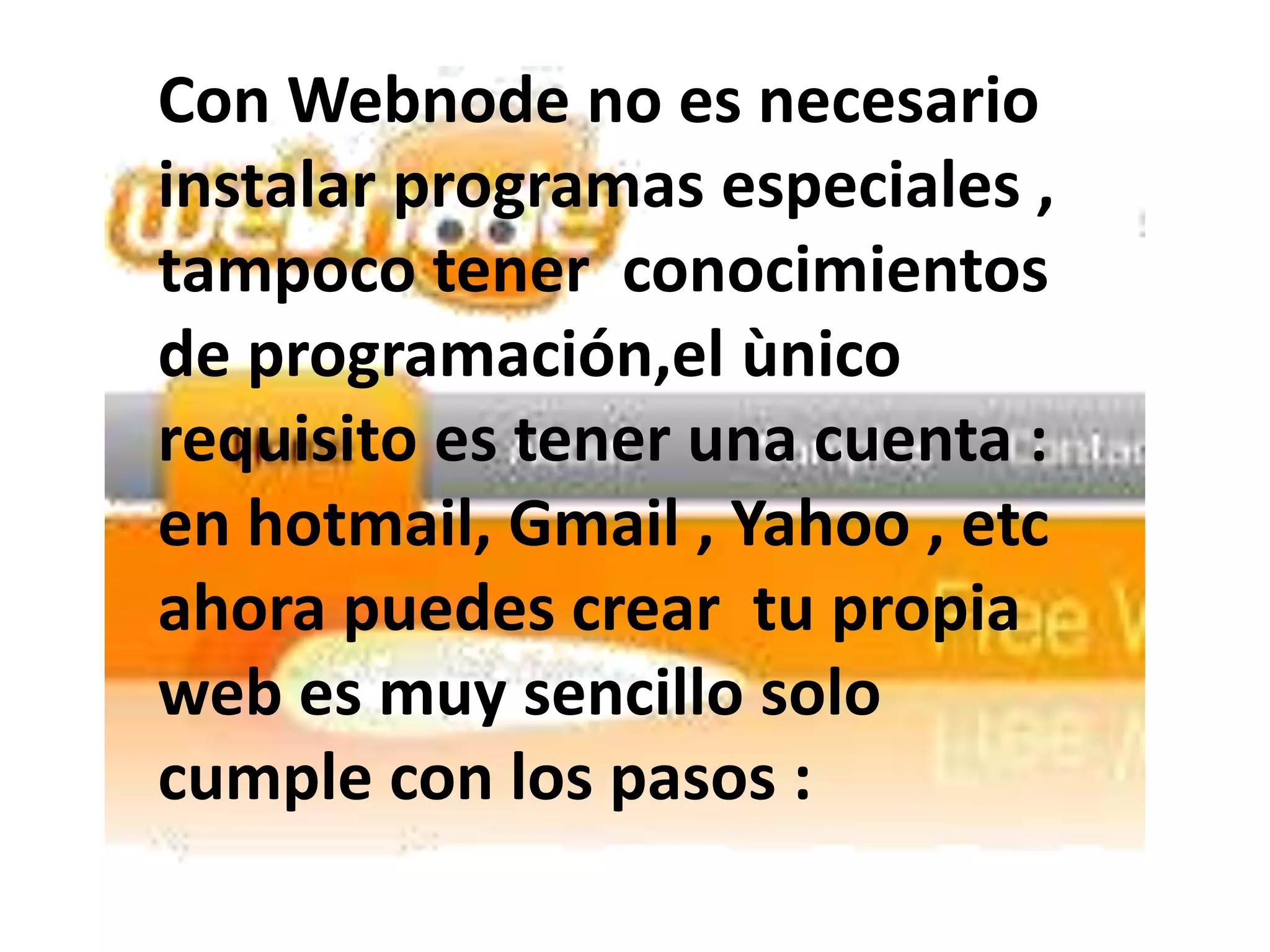 Con Webnode no es necesario
instalar programas especiales ,
tampoco tener conocimientos
de programación,el ùnico
requisito es tener una cuenta :
en hotmail, Gmail , Yahoo , etc
ahora puedes crear tu propia
web es muy sencillo solo
cumple con los pasos :
 