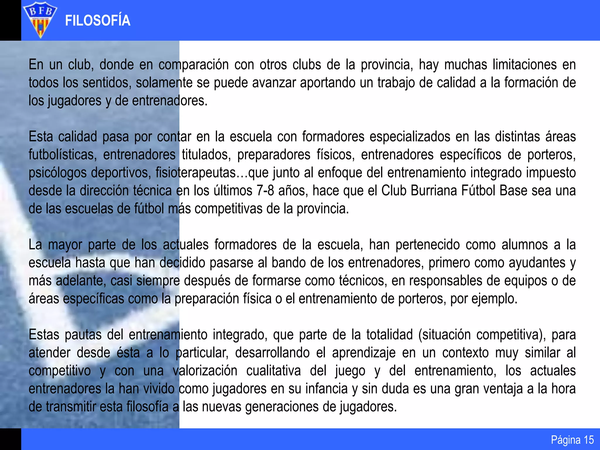 FILOSOFÍA
Página 15
En un club, donde en comparación con otros clubs de la provincia, hay muchas limitaciones en
todos los sentidos, solamente se puede avanzar aportando un trabajo de calidad a la formación de
los jugadores y de entrenadores.
Esta calidad pasa por contar en la escuela con formadores especializados en las distintas áreas
futbolísticas, entrenadores titulados, preparadores físicos, entrenadores específicos de porteros,
psicólogos deportivos, fisioterapeutas…que junto al enfoque del entrenamiento integrado impuesto
desde la dirección técnica en los últimos 7-8 años, hace que el Club Burriana Fútbol Base sea una
de las escuelas de fútbol más competitivas de la provincia.
La mayor parte de los actuales formadores de la escuela, han pertenecido como alumnos a la
escuela hasta que han decidido pasarse al bando de los entrenadores, primero como ayudantes y
más adelante, casi siempre después de formarse como técnicos, en responsables de equipos o de
áreas específicas como la preparación física o el entrenamiento de porteros, por ejemplo.
Estas pautas del entrenamiento integrado, que parte de la totalidad (situación competitiva), para
atender desde ésta a lo particular, desarrollando el aprendizaje en un contexto muy similar al
competitivo y con una valorización cualitativa del juego y del entrenamiento, los actuales
entrenadores la han vivido como jugadores en su infancia y sin duda es una gran ventaja a la hora
de transmitir esta filosofía a las nuevas generaciones de jugadores.
 
