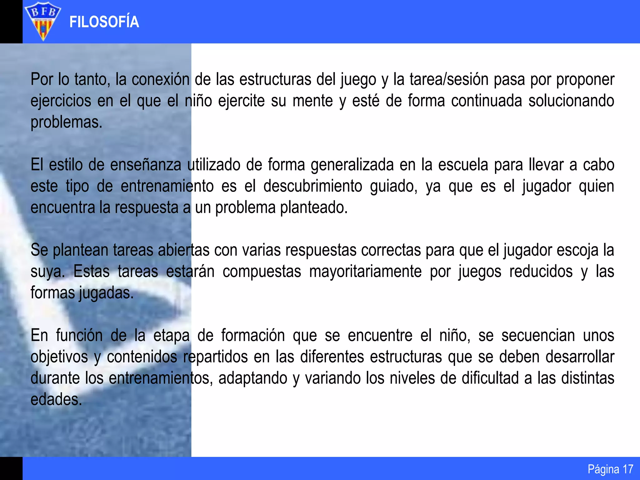 FILOSOFÍA
Página 17
Por lo tanto, la conexión de las estructuras del juego y la tarea/sesión pasa por proponer
ejercicios en el que el niño ejercite su mente y esté de forma continuada solucionando
problemas.
El estilo de enseñanza utilizado de forma generalizada en la escuela para llevar a cabo
este tipo de entrenamiento es el descubrimiento guiado, ya que es el jugador quien
encuentra la respuesta a un problema planteado.
Se plantean tareas abiertas con varias respuestas correctas para que el jugador escoja la
suya. Estas tareas estarán compuestas mayoritariamente por juegos reducidos y las
formas jugadas.
En función de la etapa de formación que se encuentre el niño, se secuencian unos
objetivos y contenidos repartidos en las diferentes estructuras que se deben desarrollar
durante los entrenamientos, adaptando y variando los niveles de dificultad a las distintas
edades.
 