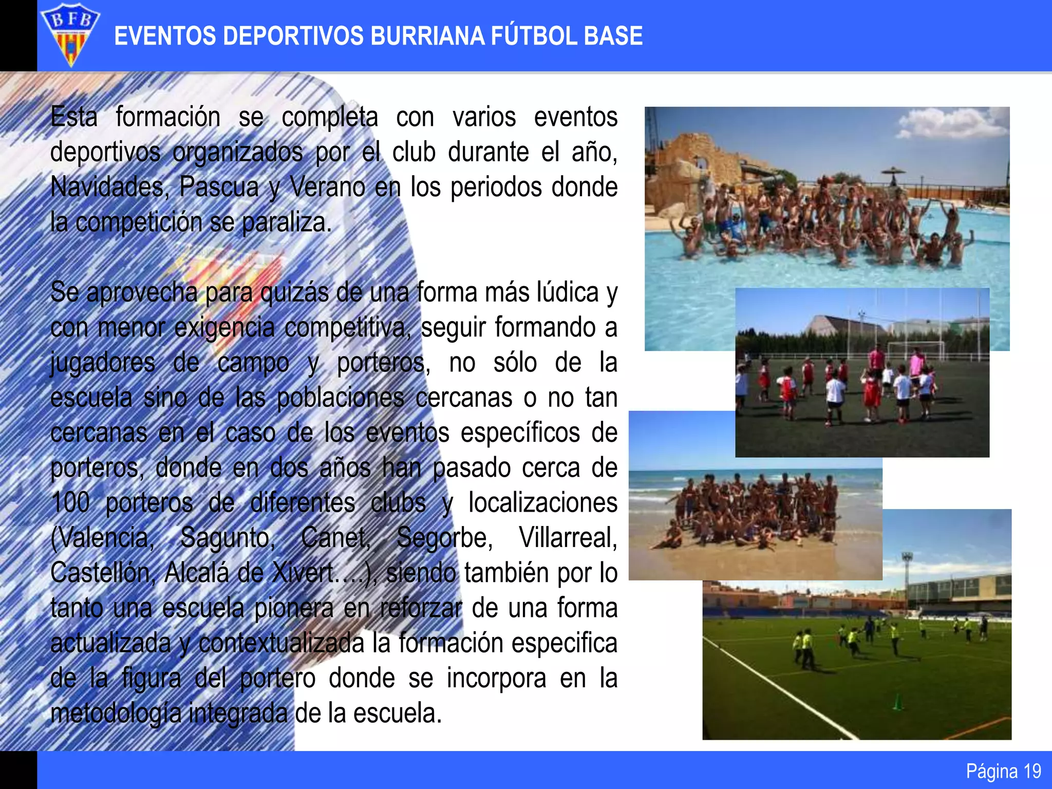 EVENTOS DEPORTIVOS BURRIANA FÚTBOL BASE
Página 19
Esta formación se completa con varios eventos
deportivos organizados por el club durante el año,
Navidades, Pascua y Verano en los periodos donde
la competición se paraliza.
Se aprovecha para quizás de una forma más lúdica y
con menor exigencia competitiva, seguir formando a
jugadores de campo y porteros, no sólo de la
escuela sino de las poblaciones cercanas o no tan
cercanas en el caso de los eventos específicos de
porteros, donde en dos años han pasado cerca de
100 porteros de diferentes clubs y localizaciones
(Valencia, Sagunto, Canet, Segorbe, Villarreal,
Castellón, Alcalá de Xivert….), siendo también por lo
tanto una escuela pionera en reforzar de una forma
actualizada y contextualizada la formación especifica
de la figura del portero donde se incorpora en la
metodología integrada de la escuela.
 